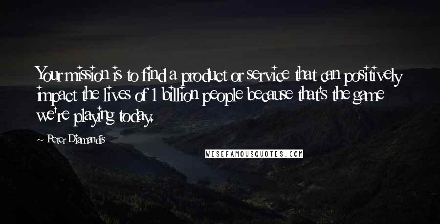 Peter Diamandis Quotes: Your mission is to find a product or service that can positively impact the lives of 1 billion people because that's the game we're playing today.