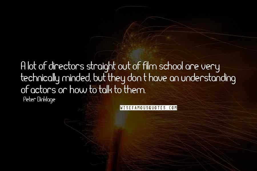 Peter Dinklage Quotes: A lot of directors straight out of film school are very technically minded, but they don't have an understanding of actors or how to talk to them.