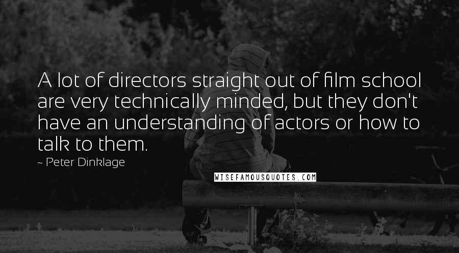 Peter Dinklage Quotes: A lot of directors straight out of film school are very technically minded, but they don't have an understanding of actors or how to talk to them.