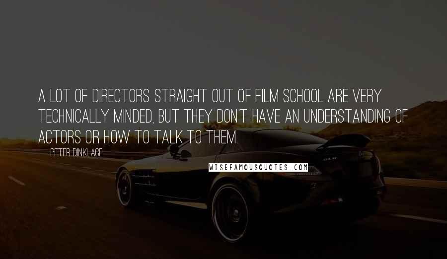 Peter Dinklage Quotes: A lot of directors straight out of film school are very technically minded, but they don't have an understanding of actors or how to talk to them.