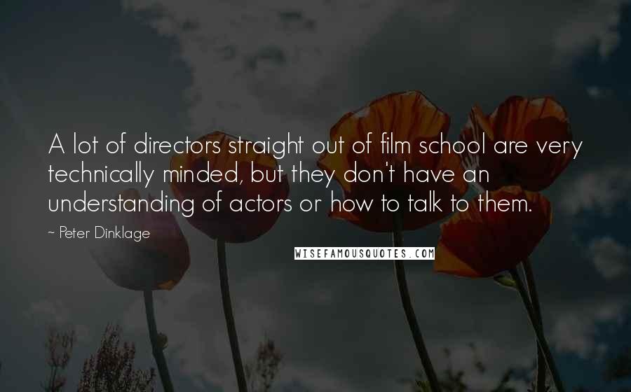 Peter Dinklage Quotes: A lot of directors straight out of film school are very technically minded, but they don't have an understanding of actors or how to talk to them.