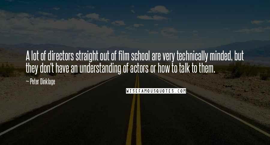 Peter Dinklage Quotes: A lot of directors straight out of film school are very technically minded, but they don't have an understanding of actors or how to talk to them.