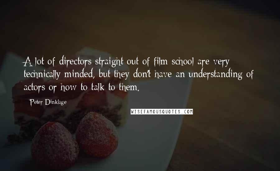 Peter Dinklage Quotes: A lot of directors straight out of film school are very technically minded, but they don't have an understanding of actors or how to talk to them.