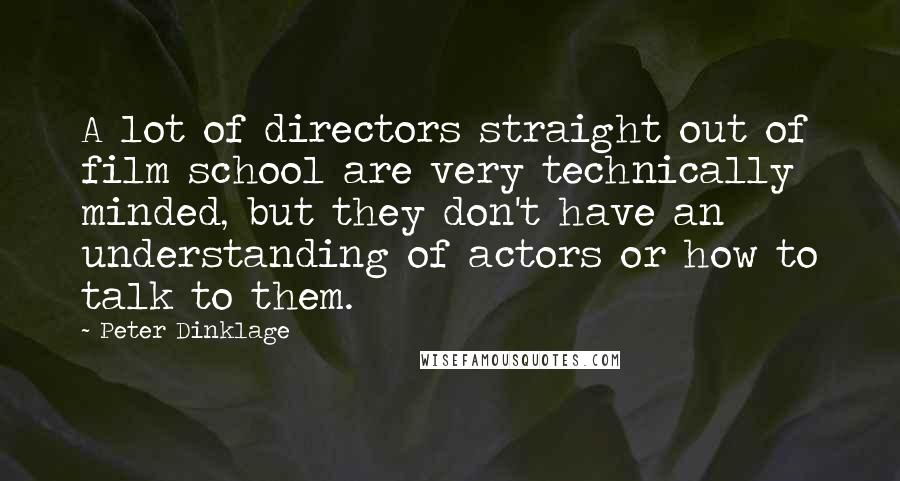 Peter Dinklage Quotes: A lot of directors straight out of film school are very technically minded, but they don't have an understanding of actors or how to talk to them.