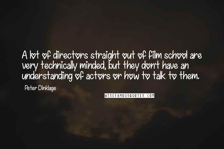 Peter Dinklage Quotes: A lot of directors straight out of film school are very technically minded, but they don't have an understanding of actors or how to talk to them.