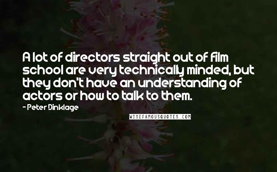 Peter Dinklage Quotes: A lot of directors straight out of film school are very technically minded, but they don't have an understanding of actors or how to talk to them.