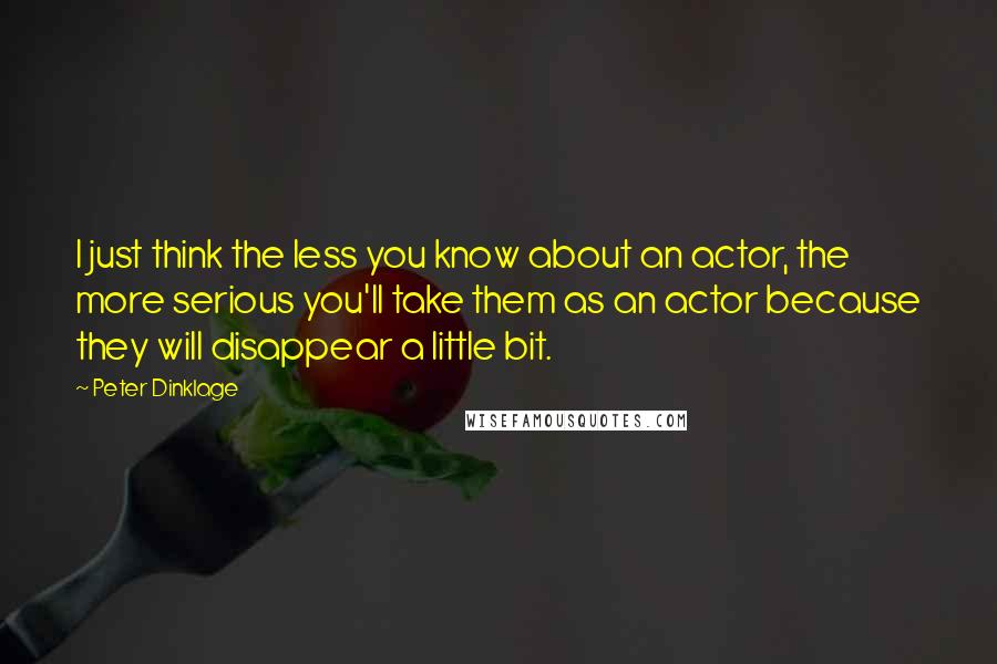 Peter Dinklage Quotes: I just think the less you know about an actor, the more serious you'll take them as an actor because they will disappear a little bit.