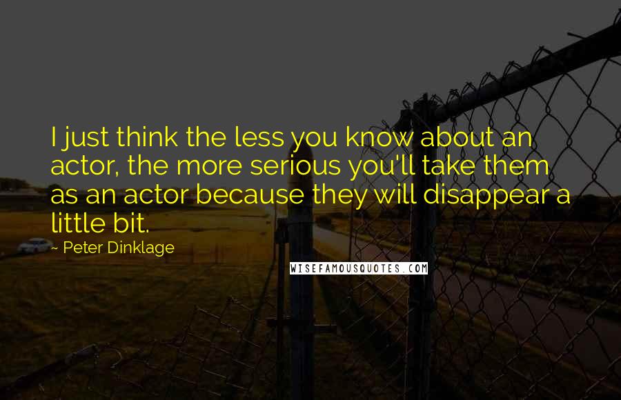 Peter Dinklage Quotes: I just think the less you know about an actor, the more serious you'll take them as an actor because they will disappear a little bit.