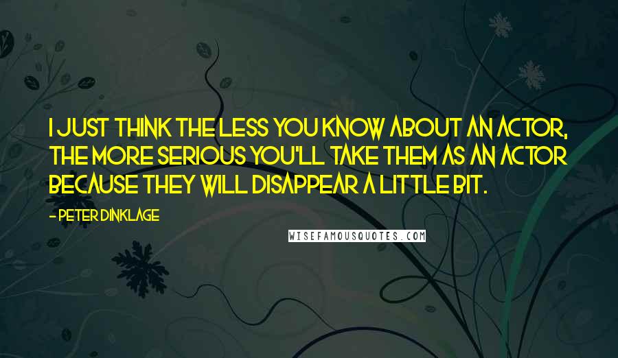 Peter Dinklage Quotes: I just think the less you know about an actor, the more serious you'll take them as an actor because they will disappear a little bit.