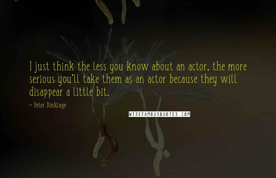 Peter Dinklage Quotes: I just think the less you know about an actor, the more serious you'll take them as an actor because they will disappear a little bit.