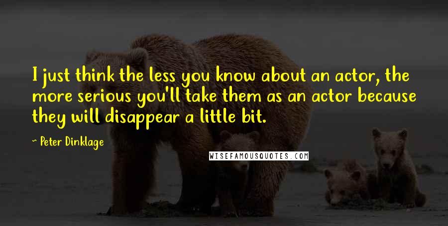 Peter Dinklage Quotes: I just think the less you know about an actor, the more serious you'll take them as an actor because they will disappear a little bit.