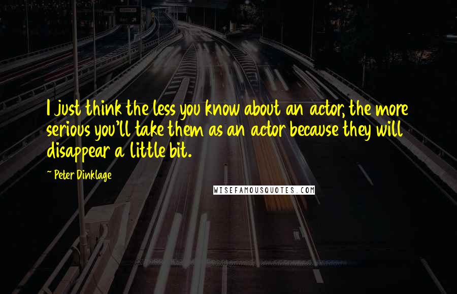 Peter Dinklage Quotes: I just think the less you know about an actor, the more serious you'll take them as an actor because they will disappear a little bit.