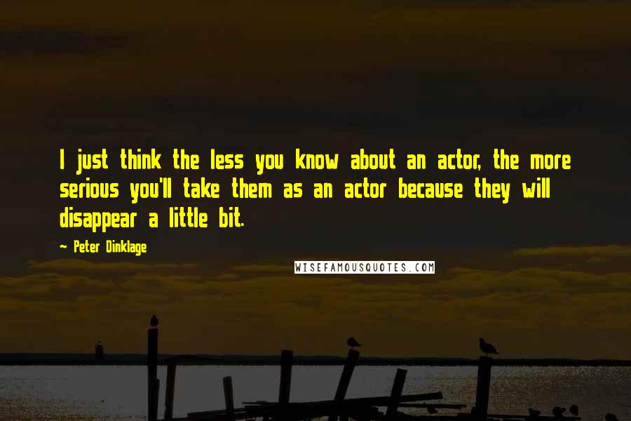 Peter Dinklage Quotes: I just think the less you know about an actor, the more serious you'll take them as an actor because they will disappear a little bit.