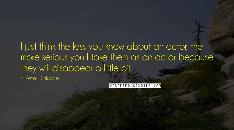 Peter Dinklage Quotes: I just think the less you know about an actor, the more serious you'll take them as an actor because they will disappear a little bit.