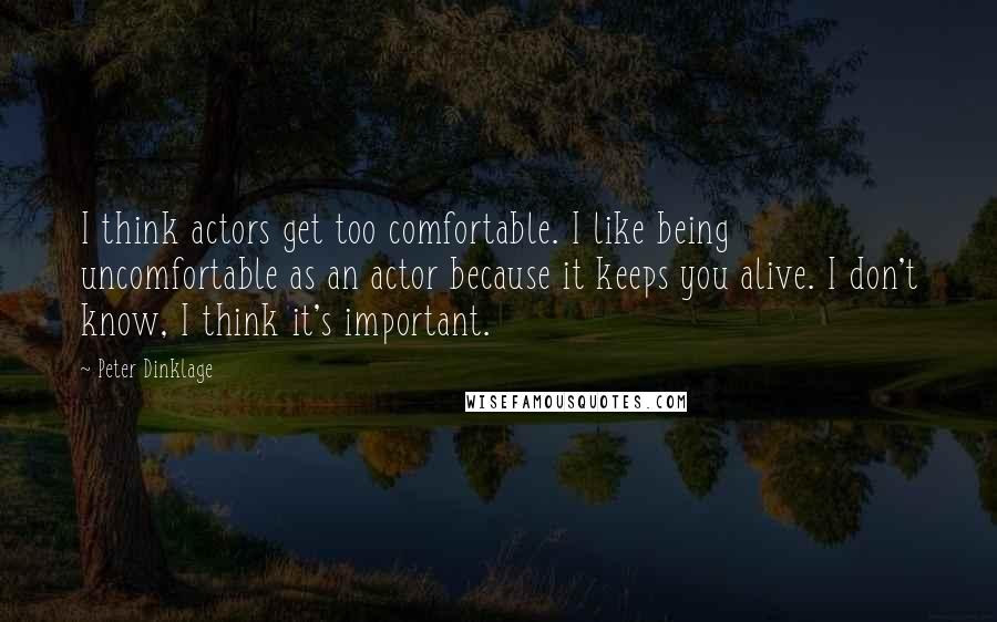 Peter Dinklage Quotes: I think actors get too comfortable. I like being uncomfortable as an actor because it keeps you alive. I don't know, I think it's important.