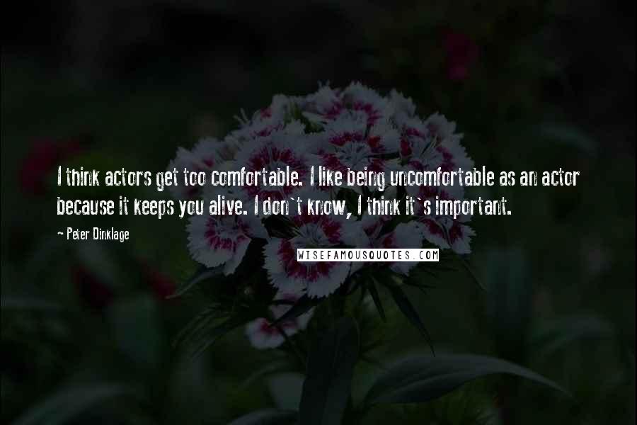 Peter Dinklage Quotes: I think actors get too comfortable. I like being uncomfortable as an actor because it keeps you alive. I don't know, I think it's important.
