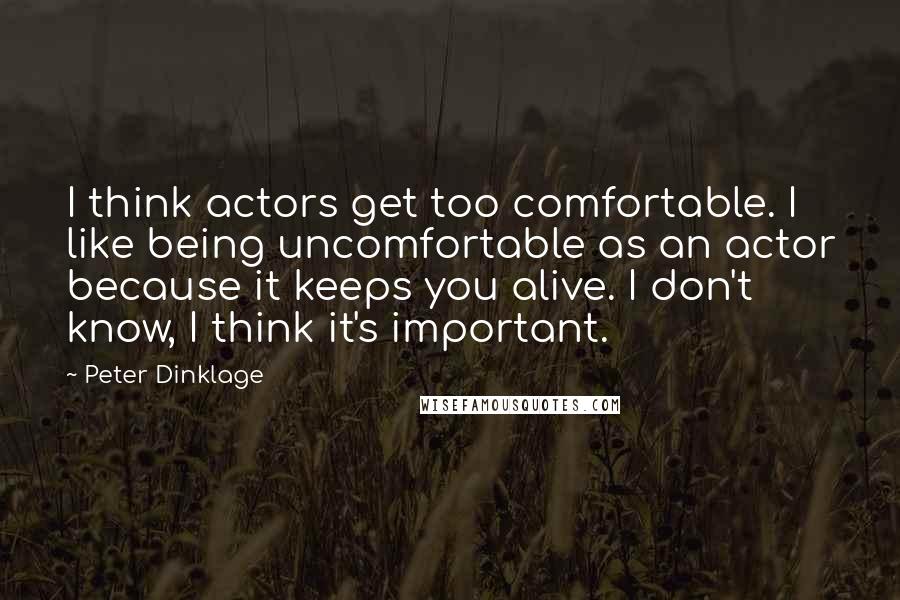Peter Dinklage Quotes: I think actors get too comfortable. I like being uncomfortable as an actor because it keeps you alive. I don't know, I think it's important.