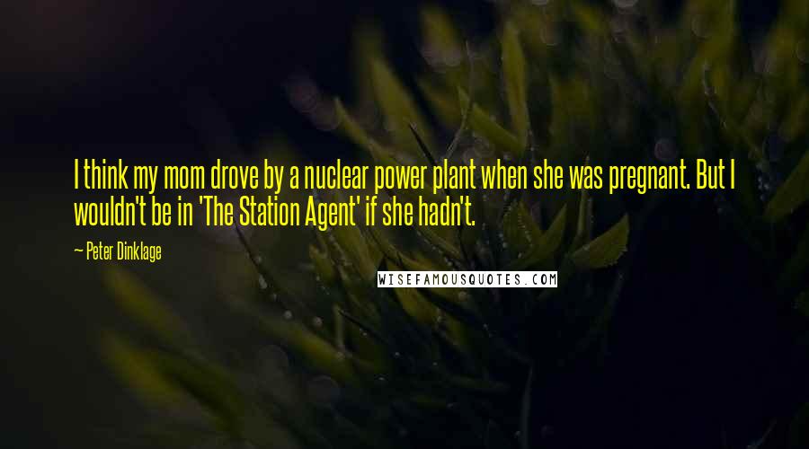 Peter Dinklage Quotes: I think my mom drove by a nuclear power plant when she was pregnant. But I wouldn't be in 'The Station Agent' if she hadn't.