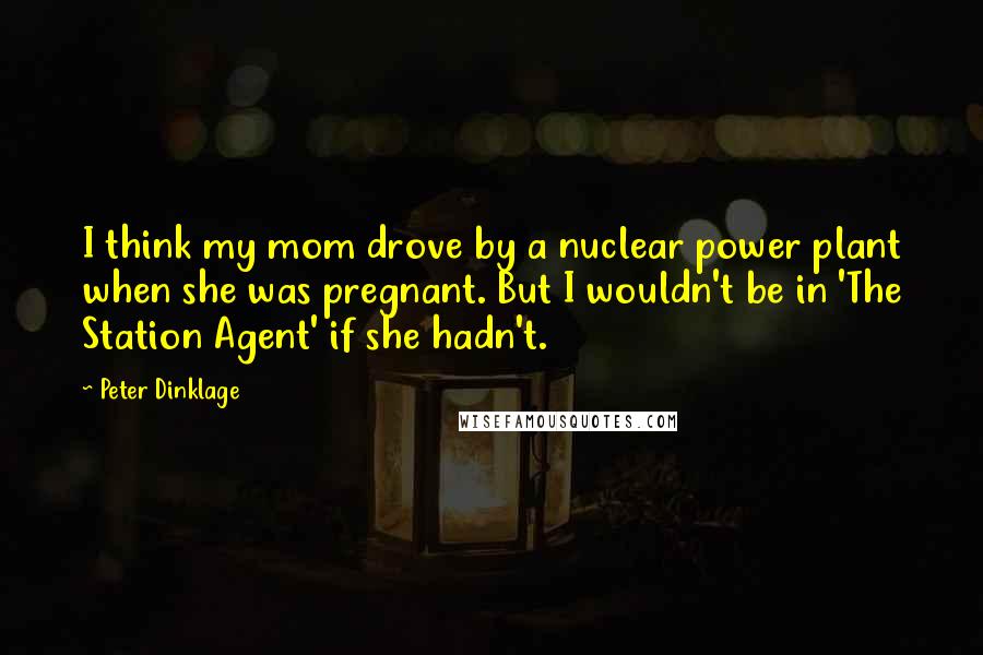 Peter Dinklage Quotes: I think my mom drove by a nuclear power plant when she was pregnant. But I wouldn't be in 'The Station Agent' if she hadn't.