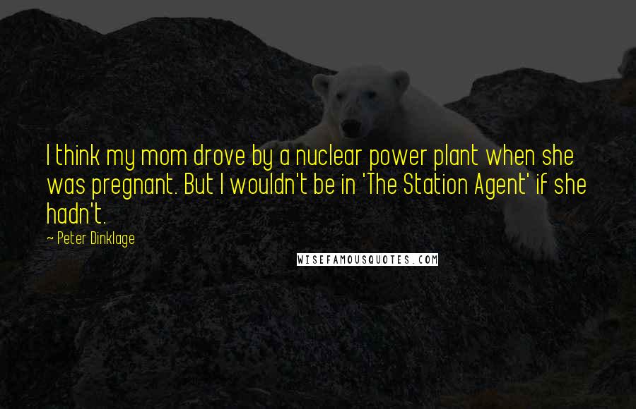 Peter Dinklage Quotes: I think my mom drove by a nuclear power plant when she was pregnant. But I wouldn't be in 'The Station Agent' if she hadn't.