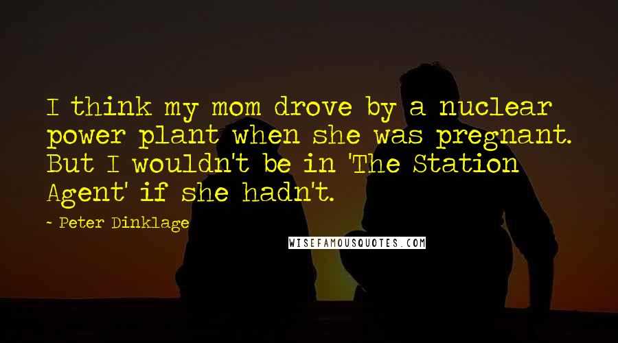 Peter Dinklage Quotes: I think my mom drove by a nuclear power plant when she was pregnant. But I wouldn't be in 'The Station Agent' if she hadn't.