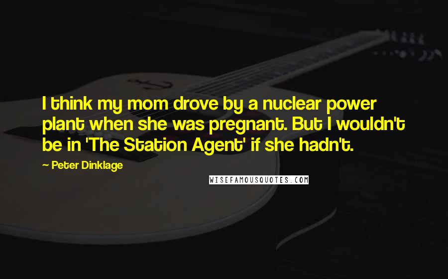 Peter Dinklage Quotes: I think my mom drove by a nuclear power plant when she was pregnant. But I wouldn't be in 'The Station Agent' if she hadn't.