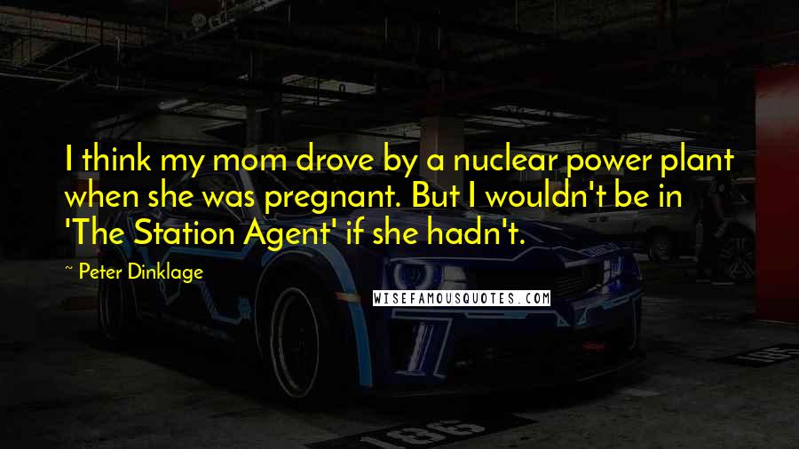 Peter Dinklage Quotes: I think my mom drove by a nuclear power plant when she was pregnant. But I wouldn't be in 'The Station Agent' if she hadn't.