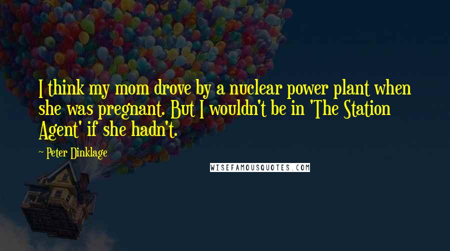 Peter Dinklage Quotes: I think my mom drove by a nuclear power plant when she was pregnant. But I wouldn't be in 'The Station Agent' if she hadn't.