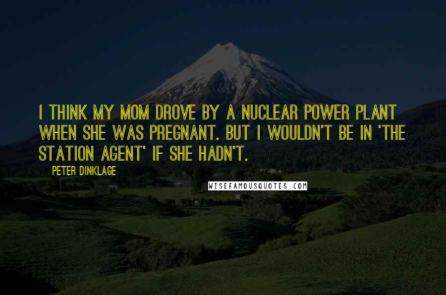 Peter Dinklage Quotes: I think my mom drove by a nuclear power plant when she was pregnant. But I wouldn't be in 'The Station Agent' if she hadn't.