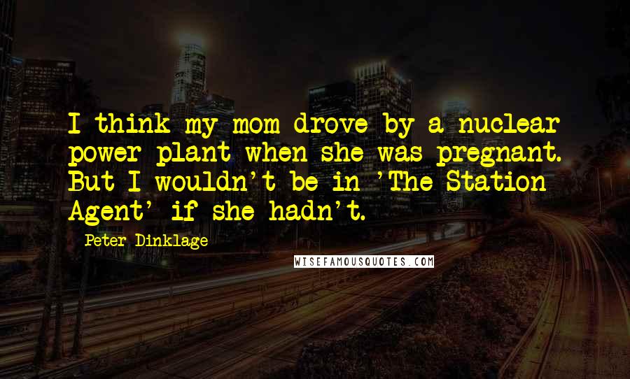 Peter Dinklage Quotes: I think my mom drove by a nuclear power plant when she was pregnant. But I wouldn't be in 'The Station Agent' if she hadn't.