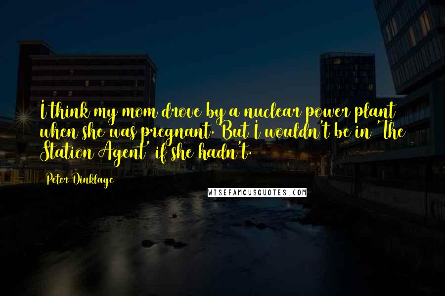 Peter Dinklage Quotes: I think my mom drove by a nuclear power plant when she was pregnant. But I wouldn't be in 'The Station Agent' if she hadn't.