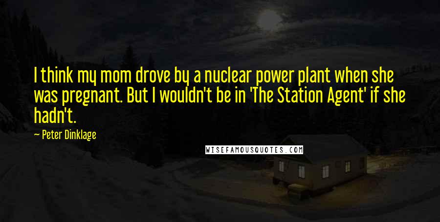 Peter Dinklage Quotes: I think my mom drove by a nuclear power plant when she was pregnant. But I wouldn't be in 'The Station Agent' if she hadn't.