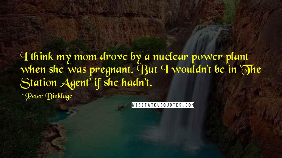 Peter Dinklage Quotes: I think my mom drove by a nuclear power plant when she was pregnant. But I wouldn't be in 'The Station Agent' if she hadn't.