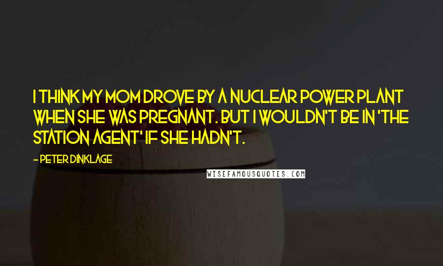 Peter Dinklage Quotes: I think my mom drove by a nuclear power plant when she was pregnant. But I wouldn't be in 'The Station Agent' if she hadn't.