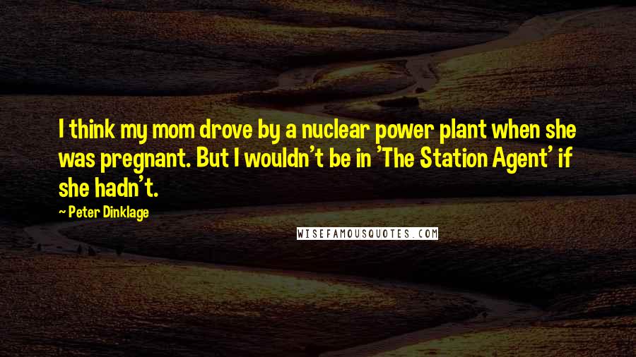 Peter Dinklage Quotes: I think my mom drove by a nuclear power plant when she was pregnant. But I wouldn't be in 'The Station Agent' if she hadn't.