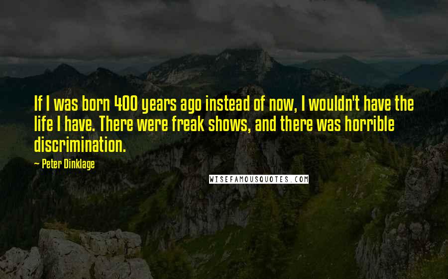 Peter Dinklage Quotes: If I was born 400 years ago instead of now, I wouldn't have the life I have. There were freak shows, and there was horrible discrimination.