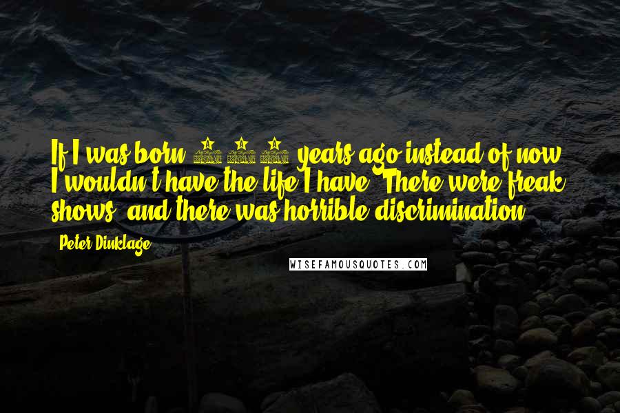 Peter Dinklage Quotes: If I was born 400 years ago instead of now, I wouldn't have the life I have. There were freak shows, and there was horrible discrimination.