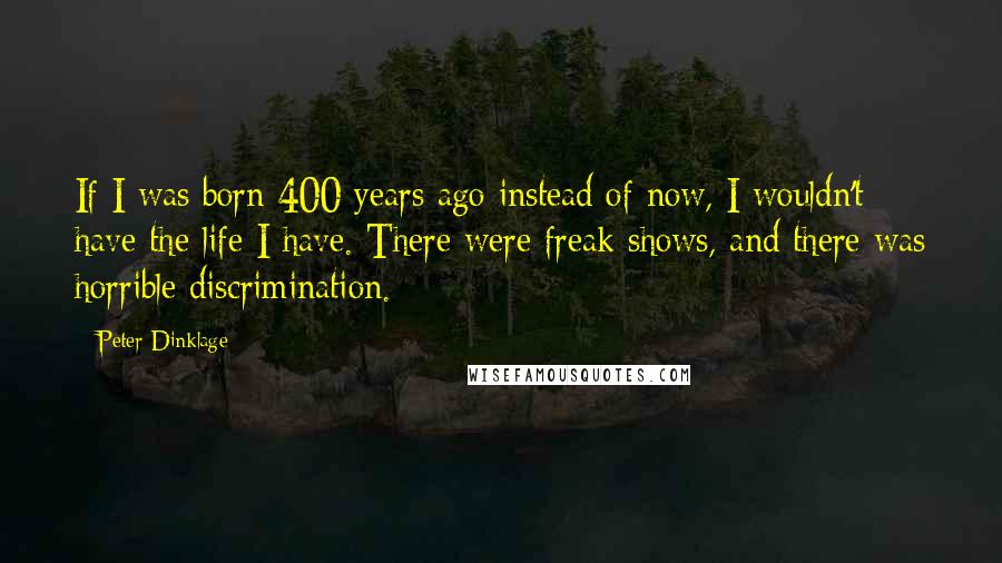 Peter Dinklage Quotes: If I was born 400 years ago instead of now, I wouldn't have the life I have. There were freak shows, and there was horrible discrimination.