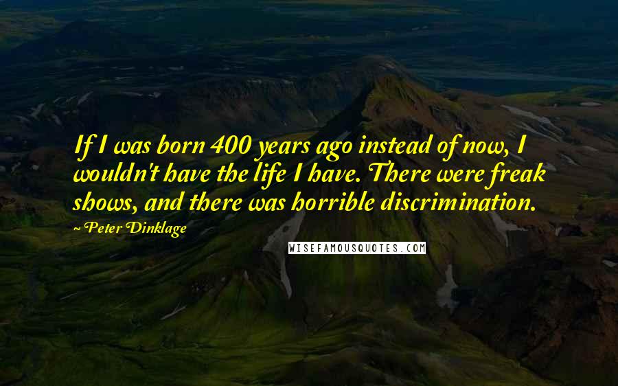 Peter Dinklage Quotes: If I was born 400 years ago instead of now, I wouldn't have the life I have. There were freak shows, and there was horrible discrimination.