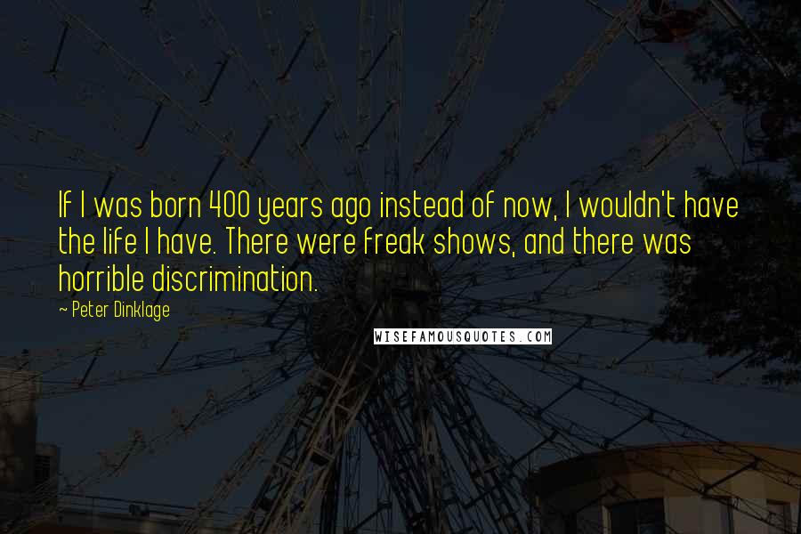 Peter Dinklage Quotes: If I was born 400 years ago instead of now, I wouldn't have the life I have. There were freak shows, and there was horrible discrimination.