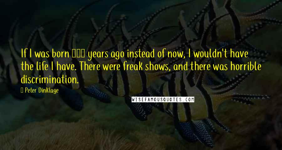 Peter Dinklage Quotes: If I was born 400 years ago instead of now, I wouldn't have the life I have. There were freak shows, and there was horrible discrimination.