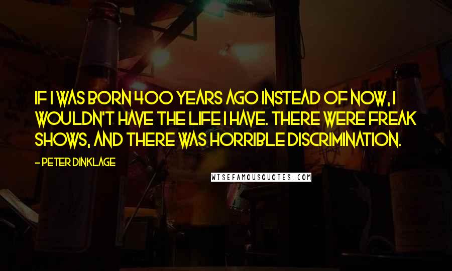 Peter Dinklage Quotes: If I was born 400 years ago instead of now, I wouldn't have the life I have. There were freak shows, and there was horrible discrimination.