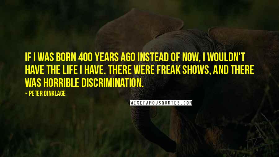 Peter Dinklage Quotes: If I was born 400 years ago instead of now, I wouldn't have the life I have. There were freak shows, and there was horrible discrimination.