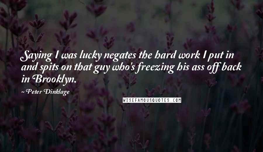 Peter Dinklage Quotes: Saying I was lucky negates the hard work I put in and spits on that guy who's freezing his ass off back in Brooklyn.