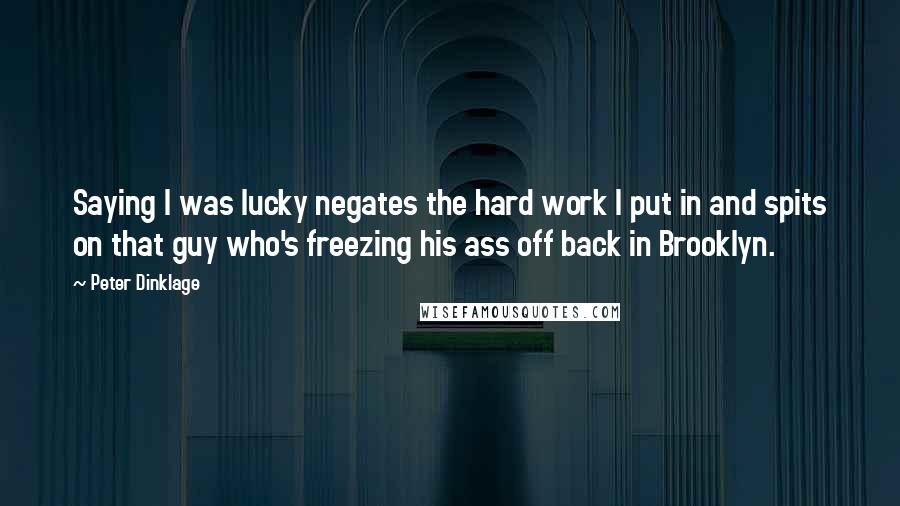 Peter Dinklage Quotes: Saying I was lucky negates the hard work I put in and spits on that guy who's freezing his ass off back in Brooklyn.