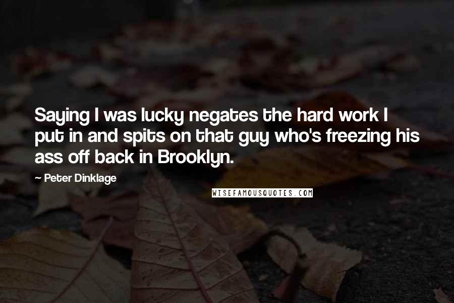 Peter Dinklage Quotes: Saying I was lucky negates the hard work I put in and spits on that guy who's freezing his ass off back in Brooklyn.