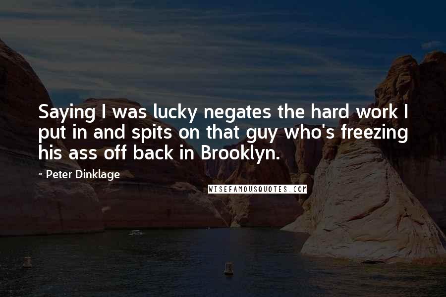 Peter Dinklage Quotes: Saying I was lucky negates the hard work I put in and spits on that guy who's freezing his ass off back in Brooklyn.