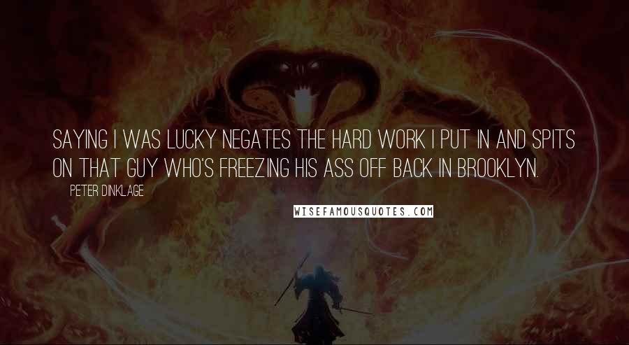 Peter Dinklage Quotes: Saying I was lucky negates the hard work I put in and spits on that guy who's freezing his ass off back in Brooklyn.