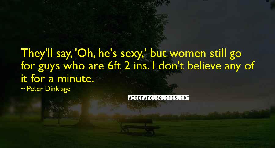 Peter Dinklage Quotes: They'll say, 'Oh, he's sexy,' but women still go for guys who are 6ft 2 ins. I don't believe any of it for a minute.