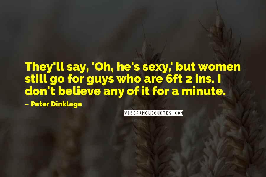 Peter Dinklage Quotes: They'll say, 'Oh, he's sexy,' but women still go for guys who are 6ft 2 ins. I don't believe any of it for a minute.